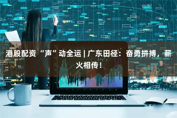 港股配资 “声”动全运 | 广东田径：奋勇拼搏，薪火相传！