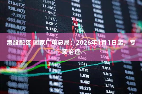 港股配资 国家广电总局：2026年1月1日起，专项治理