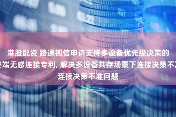港股配资 路通视信申请支持多设备优先级决策的智能终端无感连接专利, 解决多设备共存场景下连接决策不准问题