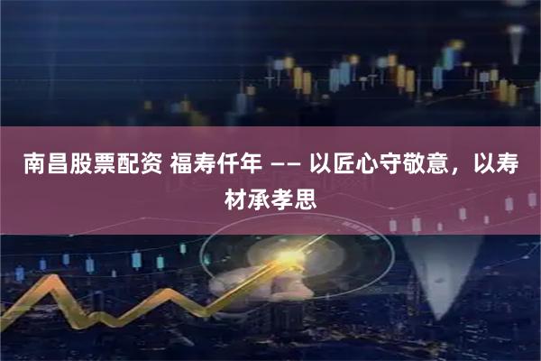 南昌股票配资 福寿仟年 —— 以匠心守敬意，以寿材承孝思