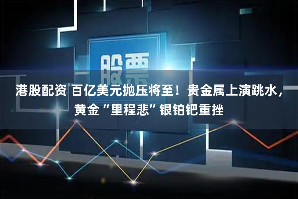 港股配资 百亿美元抛压将至！贵金属上演跳水，黄金“里程悲”银铂钯重挫